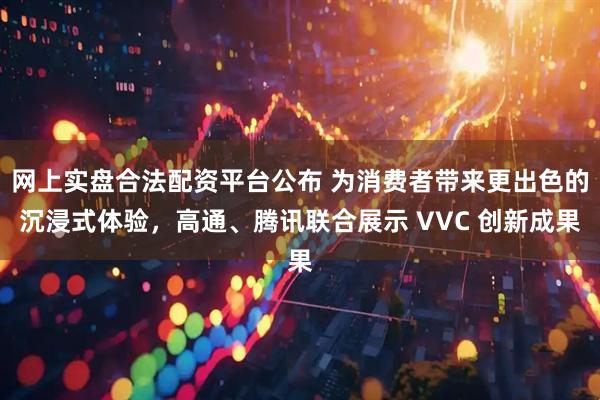 网上实盘合法配资平台公布 为消费者带来更出色的沉浸式体验，高通、腾讯联合展示 VVC 创新成果