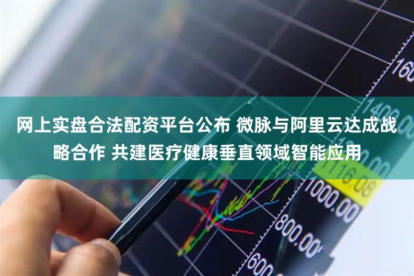 网上实盘合法配资平台公布 微脉与阿里云达成战略合作 共建医疗健康垂直领域智能应用