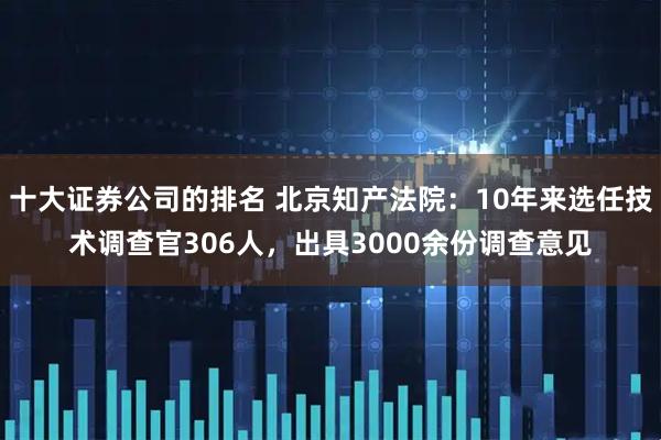 十大证券公司的排名 北京知产法院：10年来选任技术调查官306人，出具3000余份调查意见