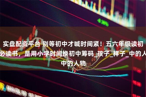 实盘配资平台 别等初中才喊时间紧！五六年级读初中必读书，是用小学时间换初中筹码_孩子_祥子_中的人物