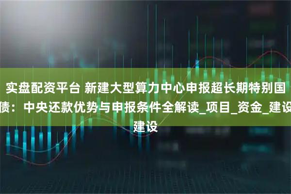 实盘配资平台 新建大型算力中心申报超长期特别国债：中央还款优势与申报条件全解读_项目_资金_建设