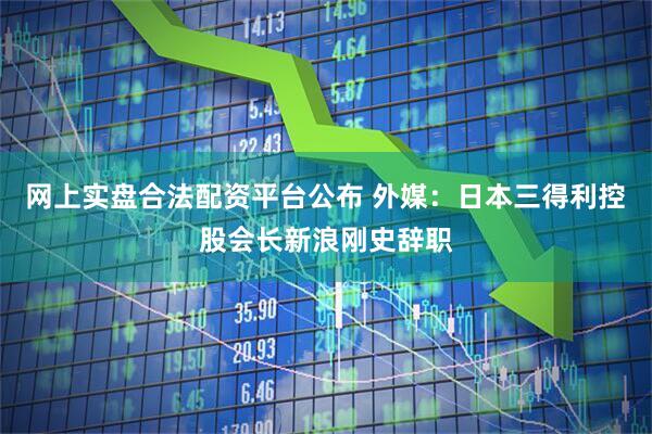 网上实盘合法配资平台公布 外媒：日本三得利控股会长新浪刚史辞职