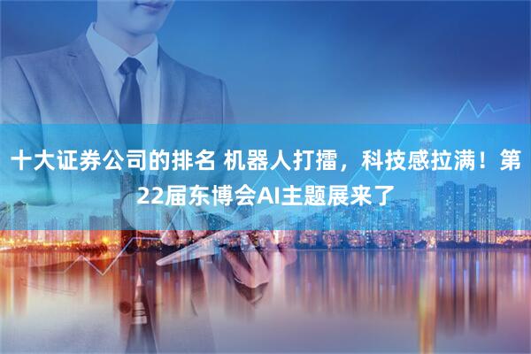 十大证券公司的排名 机器人打擂，科技感拉满！第22届东博会AI主题展来了