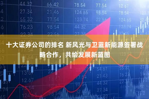十大证券公司的排名 新风光与卫蓝新能源签署战略合作，共绘发展新蓝图