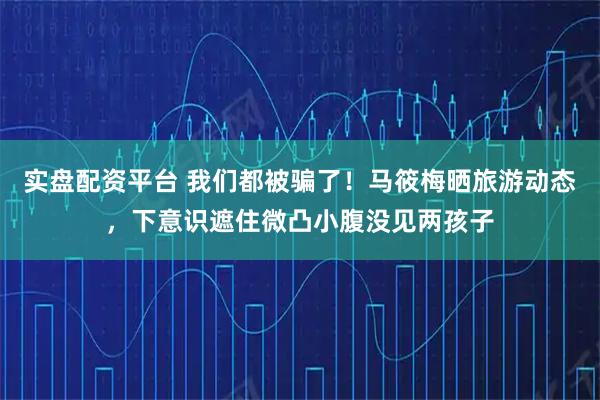 实盘配资平台 我们都被骗了！马筱梅晒旅游动态，下意识遮住微凸小腹没见两孩子