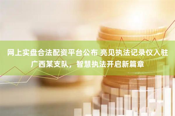 网上实盘合法配资平台公布 亮见执法记录仪入驻广西某支队，智慧执法开启新篇章
