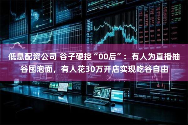 低息配资公司 谷子硬控“00后”：有人为直播抽谷囤泡面，有人花30万开店实现吃谷自由