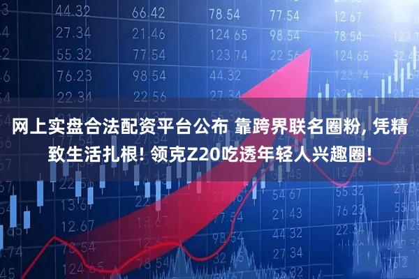 网上实盘合法配资平台公布 靠跨界联名圈粉, 凭精致生活扎根! 领克Z20吃透年轻人兴趣圈!