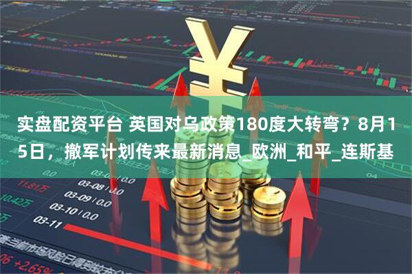 实盘配资平台 英国对乌政策180度大转弯？8月15日，撤军计划传来最新消息_欧洲_和平_连斯基